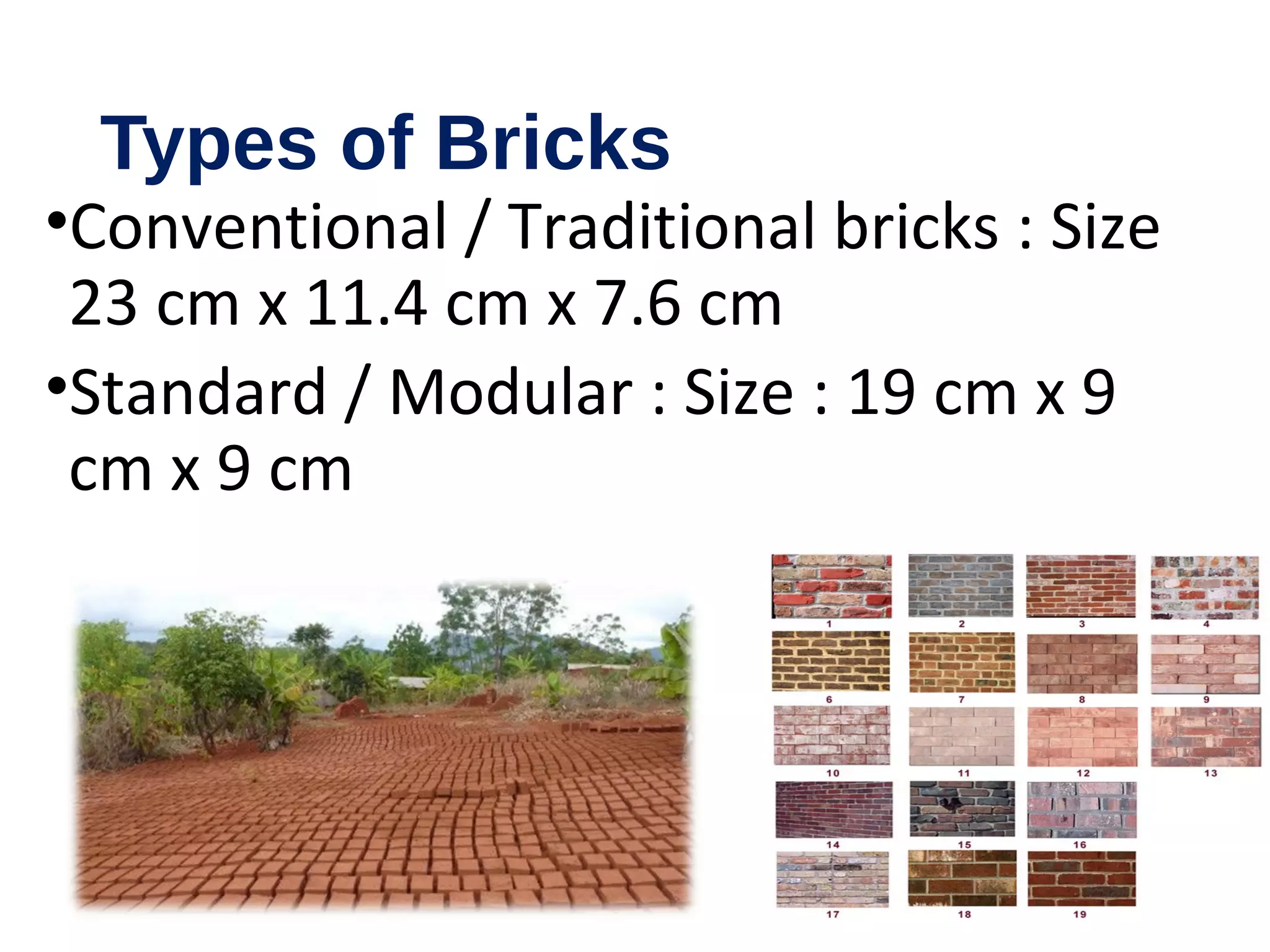 Types of Bricks
•Conventional / Traditional bricks : Size
23 cm x 11.4 cm x 7.6 cm
•Standard / Modular : Size : 19 cm x 9
cm x 9 cm
 