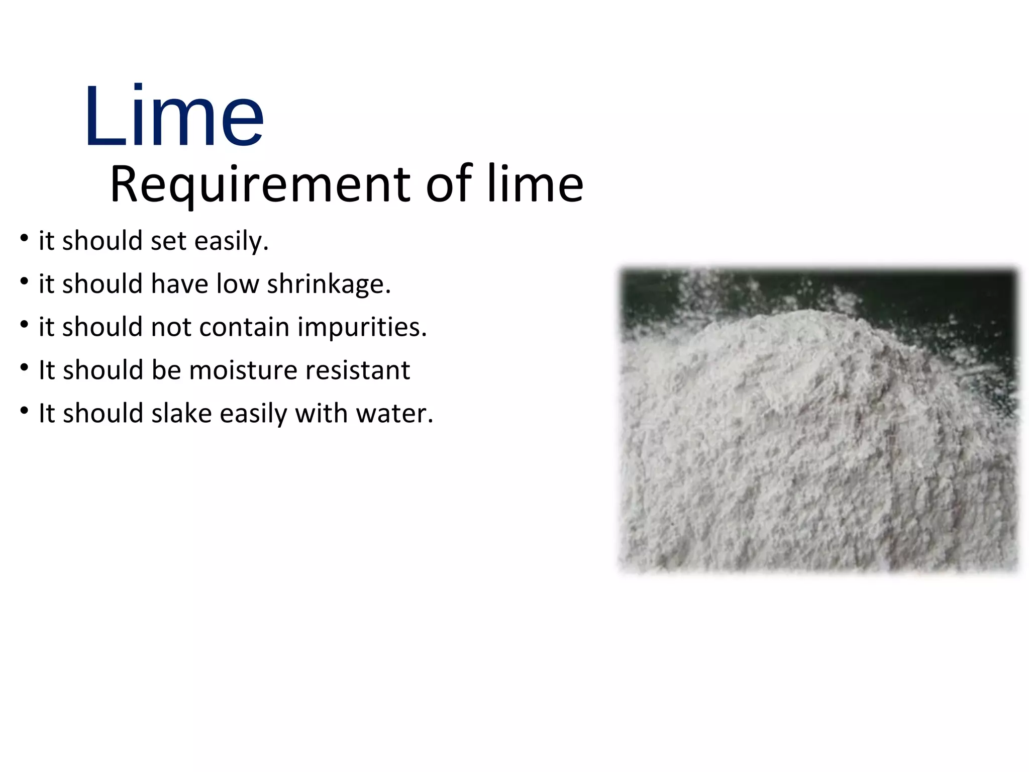 Lime
Requirement of lime
• it should set easily.
• it should have low shrinkage.
• it should not contain impurities.
• It should be moisture resistant
• It should slake easily with water.
 