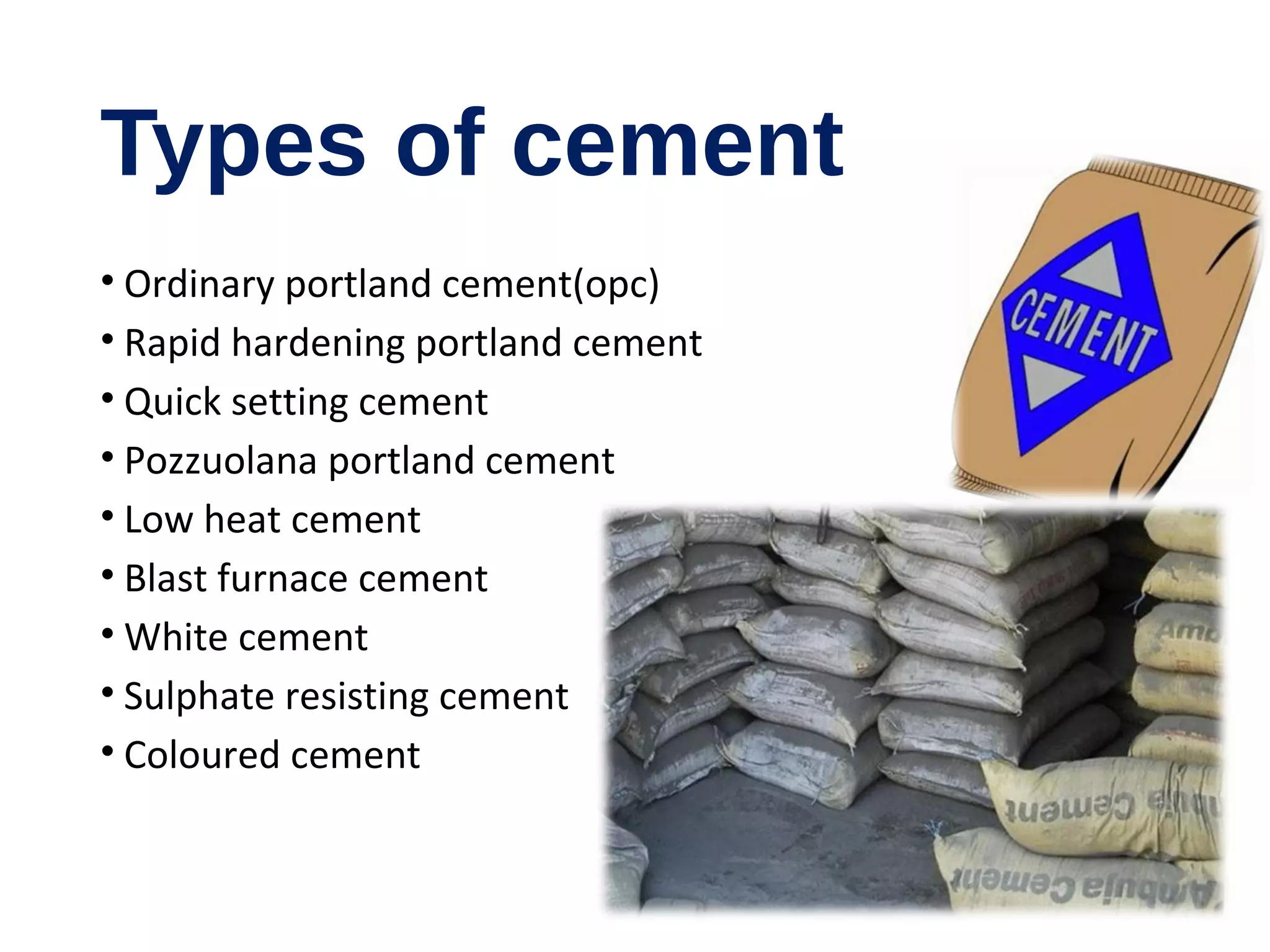 Types of cement
• Ordinary portland cement(opc)
• Rapid hardening portland cement
• Quick setting cement
• Pozzuolana portland cement
• Low heat cement
• Blast furnace cement
• White cement
• Sulphate resisting cement
• Coloured cement
 