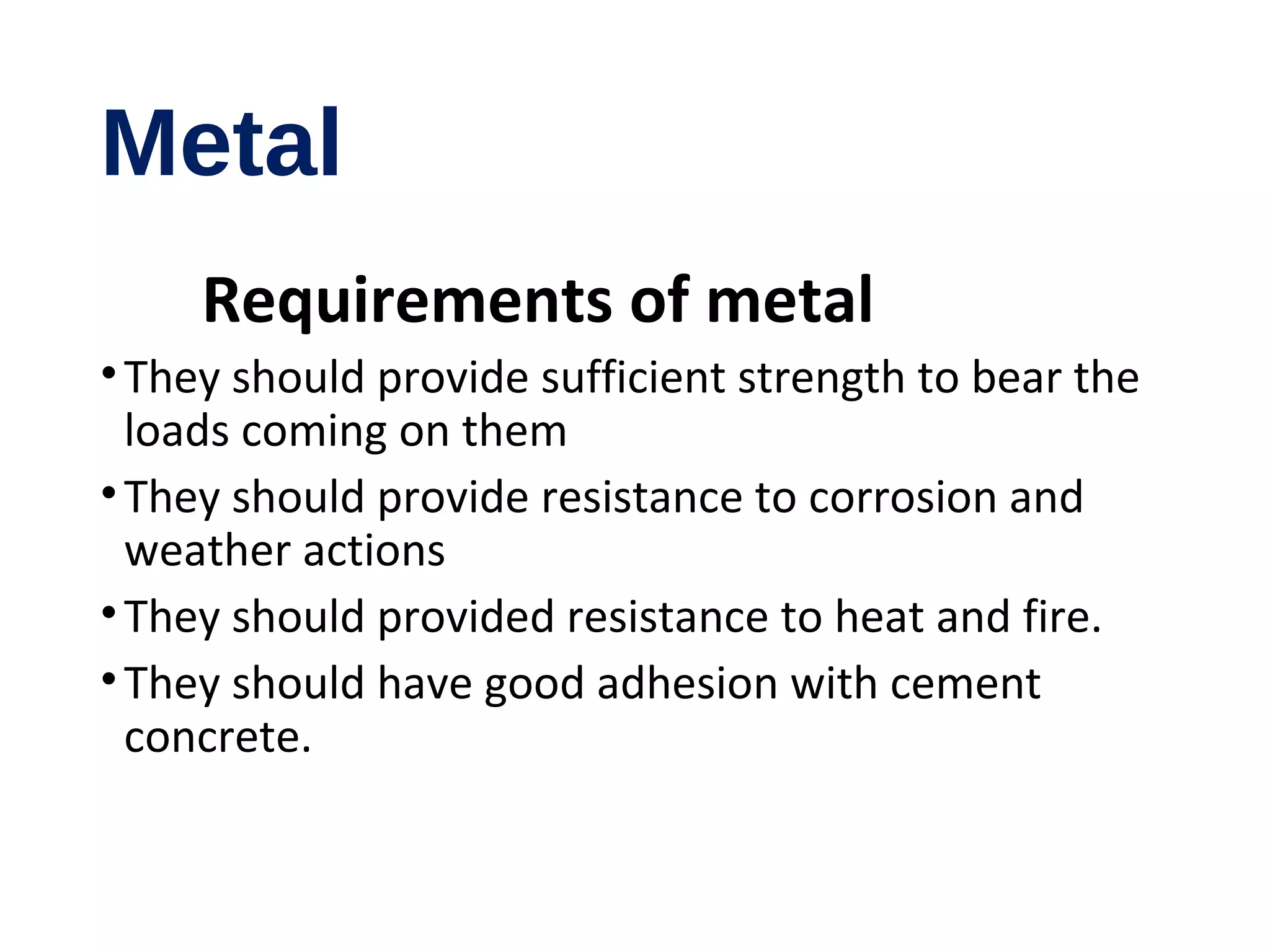Metal
Requirements of metal
•They should provide sufficient strength to bear the
loads coming on them
•They should provide resistance to corrosion and
weather actions
•They should provided resistance to heat and fire.
•They should have good adhesion with cement
concrete.
 