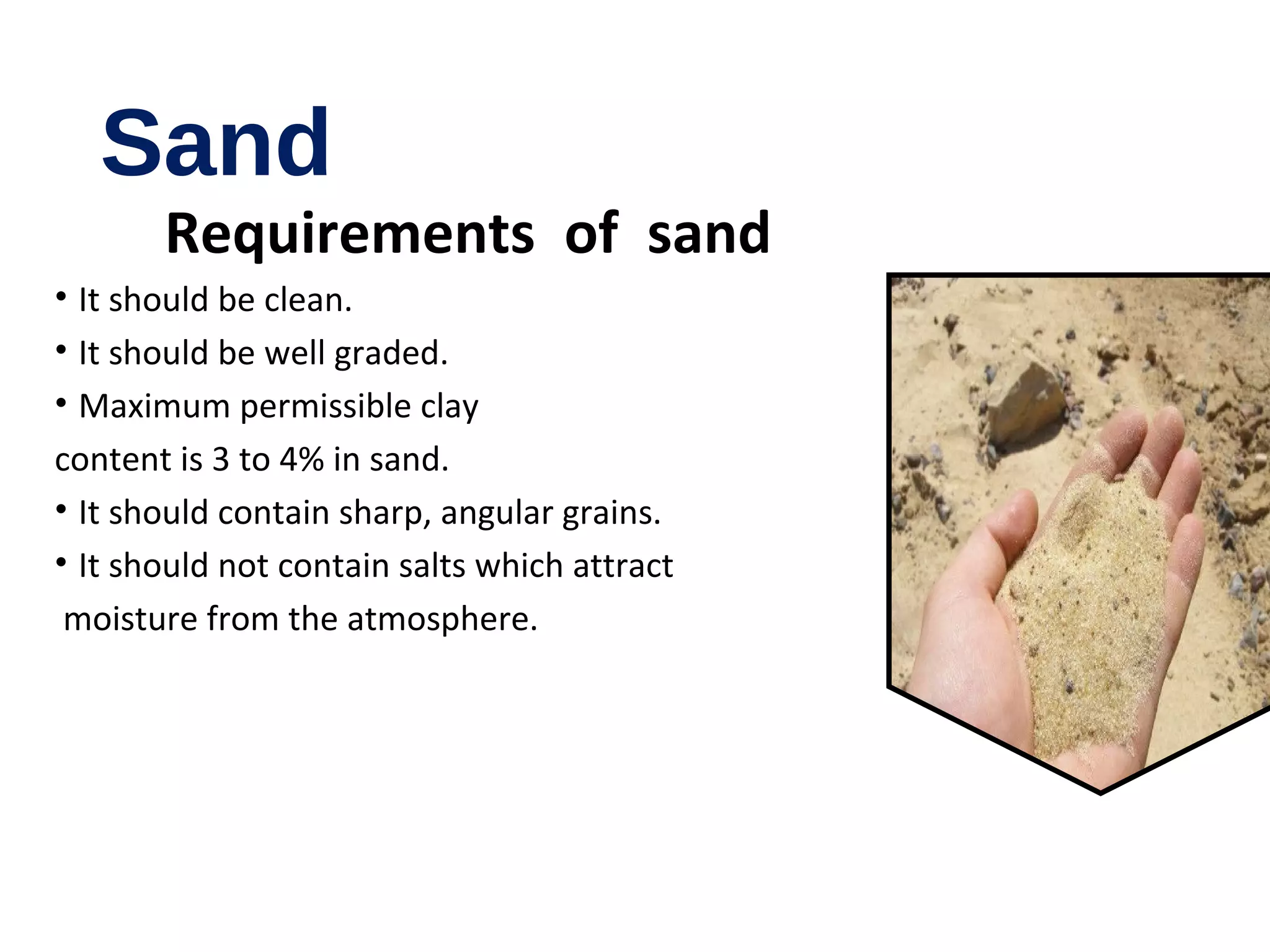 Sand
Requirements of sand
• It should be clean.
• It should be well graded.
• Maximum permissible clay
content is 3 to 4% in sand.
• It should contain sharp, angular grains.
• It should not contain salts which attract
moisture from the atmosphere.
 