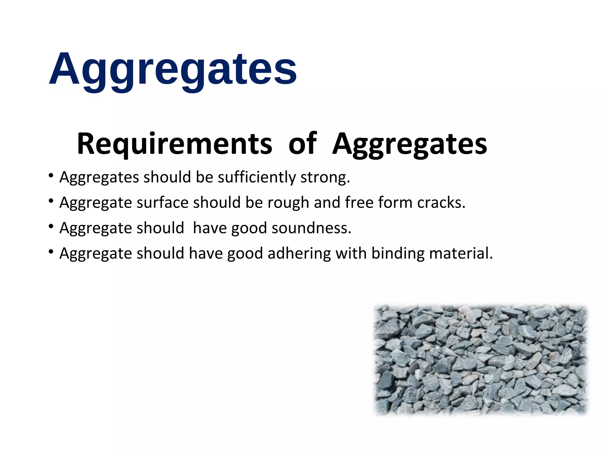 Aggregates
Requirements of Aggregates
• Aggregates should be sufficiently strong.
• Aggregate surface should be rough and free form cracks.
• Aggregate should have good soundness.
• Aggregate should have good adhering with binding material.
 