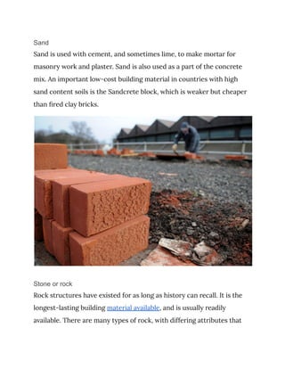 Sand
Sand is used with cement, and sometimes lime, to make mortar for
masonry work and plaster. Sand is also used as a part of the concrete
mix. An important low-cost building material in countries with high
sand content soils is the Sandcrete block, which is weaker but cheaper
than fired clay bricks.
Stone or rock
Rock structures have existed for as long as history can recall. It is the
longest-lasting building material available, and is usually readily
available. There are many types of rock, with differing attributes that
 