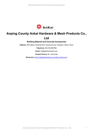 Building Material and Concrete Accessories




Anping County Ankai Hardware & Mesh Products Co.,
                       Ltd
                 Building Material and Concrete Accessories
        Address: Wire Mesh Industrial Park, Anping County, Hengshui, Hebei, China

                              Telephone: 86-318-8067886

                             Email: info@webwiremesh.com

                             Contact Person: Mr. Jimmy Qiu

                Showroom: http://metalmeshscreen.en.made-in-china.com




            Anping County Ankai Hardware & Mesh Products Co., Ltd                   1
 