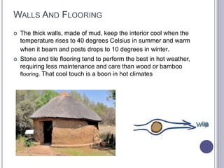 WALLS AND FLOORING
 The thick walls, made of mud, keep the interior cool when the
temperature rises to 40 degrees Celsius in summer and warm
when it beam and posts drops to 10 degrees in winter.
 Stone and tile flooring tend to perform the best in hot weather,
requiring less maintenance and care than wood or bamboo
flooring. That cool touch is a boon in hot climates
 