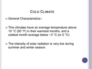 COLD CLIMATE
 General Characteristics:-
 This climates have an average temperature above
10 °C (50 °F) in their warmest months, and a
coldest month average below −3 °C (or 0 °C)
 The intensity of solar radiation is very low during
summer and winter season.
 