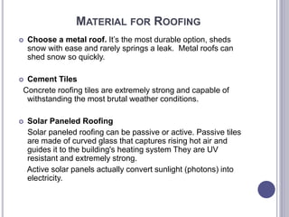 MATERIAL FOR ROOFING
 Choose a metal roof. It’s the most durable option, sheds
snow with ease and rarely springs a leak. Metal roofs can
shed snow so quickly.
 Cement Tiles
Concrete roofing tiles are extremely strong and capable of
withstanding the most brutal weather conditions.
 Solar Paneled Roofing
Solar paneled roofing can be passive or active. Passive tiles
are made of curved glass that captures rising hot air and
guides it to the building's heating system They are UV
resistant and extremely strong.
Active solar panels actually convert sunlight (photons) into
electricity.
 