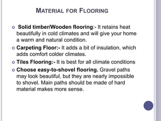 MATERIAL FOR FLOORING
 Solid timber/Wooden flooring:- It retains heat
beautifully in cold climates and will give your home
a warm and natural condition.
 Carpeting Floor:- It adds a bit of insulation, which
adds comfort colder climates.
 Tiles Flooring:- It is best for all climate conditions
 Choose easy-to-shovel flooring. Gravel paths
may look beautiful, but they are nearly impossible
to shovel. Main paths should be made of hard
material makes more sense.
 