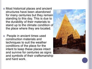  Most historical places and ancient
structures have been abandoned
for many centuries but they remain
standing to this day. This is due to
the durability of their materials to
stand up to the climate condition of
the place where they are located.
 People in ancient times used
construction materials and
techniques to suit the weather
conditions of the place for the
intent to keep these places intact
and survive for centuries as signs
and symbols of their craftsmanship
and hard work.
 