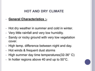 HOT AND DRY CLIMATE
• General Characteristics :-
• Hot dry weather in summer and cold in winter.
• Very little rainfall and very low humidity.
• Sandy or rocky ground with very low vegetation
cover.
• High temp. difference between night and day.
• Hot winds & frequent dust storms
• High summer day time temperatures(32-36° C)
• In hotter regions above 40 and up to 50°C.
 