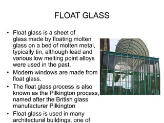 FLOAT GLASS
• Float glass is a sheet of
glass made by floating molten
glass on a bed of molten metal,
typically tin, although lead and
various low melting point alloys
were used in the past.
• Modern windows are made from
float glass.
• The float glass process is also
known as the Pilkington process,
named after the British glass
manufacturer Pilkington
• Float glass is used in many
architectural buildings, one of
 