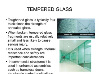 TEMPERED GLASS
• Toughened glass is typically four
to six times the strength of
annealed glass.
• When broken, tempered glass
fragments are usually relatively
small and less likely to cause
serious injury.
• It is used when strength, thermal
resistance and safety are
important considerations.
• In commercial structures it is
used in unframed assemblies
such as frameless doors,
 