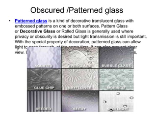 Obscured /Patterned glass
• Patterned glass is a kind of decorative translucent glass with
embossed patterns on one or both surfaces. Pattern Glass
or Decorative Glass or Rolled Glass is generally used where
privacy or obscurity is desired but light transmission is still important.
With the special property of decoration, patterned glass can allow
light to pass through, at the same time, it can also prevent clear
view. Usually it transmits only slightly less light than clear glass.
 