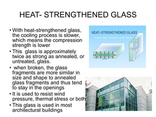 HEAT- STRENGTHENED GLASS
• With heat-strengthened glass,
the cooling process is slower,
which means the compression
strength is lower
• This glass is approximately
twice as strong as annealed, or
untreated, glass.
• when broken, the glass
fragments are more similar in
size and shape to annealed
glass fragments and thus tend
to stay in the openings
• It is used to resist wind
pressure, thermal stress or both
• This glass is used in most
architectural buildings
 