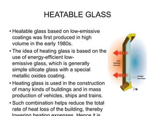 HEATABLE GLASS
• Healable glass based on low-emissive
coatings was first produced in high
volume in the early 1980s.
• The idea of heating glass is based on the
use of energy-efficient low-
emissive glass, which is generally
simple silicate glass with a special
metallic oxides coating.
• Heating glass is used in the construction
of many kinds of buildings and in mass
production of vehicles, ships and trains.
• Such combination helps reduce the total
rate of heat loss of the building, thereby
 