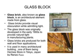 GLASS BLOCK
• Glass brick, also known as glass
block, is an architectural element
made from glass.
• Glass bricks provide visual
obscuration while admitting light.
• The glass block was originally
developed in the early 1900s to
provide natural light
in manufacturing plants.
• Glass bricks are produced for both
wall and floor applications.
• It is used in many architectural
building , one of them being
Hermes Store in Tokyo, Japan
by Renzo Piano
 