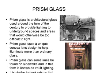 PRISM GLASS
• Prism glass is architectural glass
used around the turn of the
century to provide lighting to
underground spaces and areas
that would otherwise be too
difficult to light.
• Prism glass uses a unique
convex lens design to help
illuminate more than ordinary
glass.
• Prism glass can sometimes be
found on sidewalks and in this
form is known as vault lighting.
 