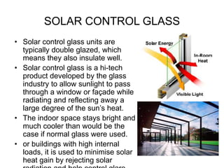 SOLAR CONTROL GLASS
• Solar control glass units are
typically double glazed, which
means they also insulate well.
• Solar control glass is a hi-tech
product developed by the glass
industry to allow sunlight to pass
through a window or façade while
radiating and reflecting away a
large degree of the sun’s heat.
• The indoor space stays bright and
much cooler than would be the
case if normal glass were used.
• or buildings with high internal
loads, it is used to minimise solar
heat gain by rejecting solar
 