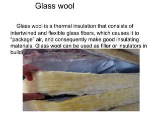 Glass wool
Glass wool is a thermal insulation that consists of
intertwined and flexible glass fibers, which causes it to
"package" air, and consequently make good insulating
materials. Glass wool can be used as filler or insulators in
buildings, also for soundproofing.
 