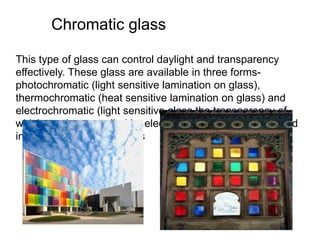 Chromatic glass
This type of glass can control daylight and transparency
effectively. These glass are available in three forms-
photochromatic (light sensitive lamination on glass),
thermochromatic (heat sensitive lamination on glass) and
electrochromatic (light sensitive glass the transparency of
which can be controlled by electricity switch.) It can be used
in meeting rooms and ICUs
 
