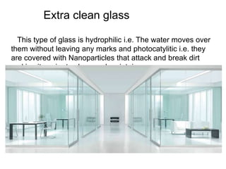 Extra clean glass
This type of glass is hydrophilic i.e. The water moves over
them without leaving any marks and photocatylitic i.e. they
are covered with Nanoparticles that attack and break dirt
making it easier to clean and maintain.
 