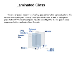 Laminated Glass
This type of glass is made by sandwiching glass panels within a protective layer. It is
heavier than normal glass and may cause optical distortions as well. It is tough and
protects from UV radiation (99%) and insulates sound by 50%. Used in glass facades,
aquariums, bridges, staircases, floor slabs, etc.
 