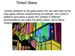 Tinted Glass
Certain additions to the glass batch mix can add color to the
clear glass without compromising its strength. Iron oxide is
added to give glass a green tint; sulphar in different
concentrations can make the glass yellow, red or black.
Copper sulphate can turn it blue. Etc
 
