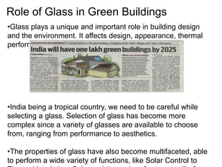 Role of Glass in Green Buildings
•Glass plays a unique and important role in building design
and the environment. It affects design, appearance, thermal
performance and occupant comfort. T
•India being a tropical country, we need to be careful while
selecting a glass. Selection of glass has become more
complex since a variety of glasses are available to choose
from, ranging from performance to aesthetics.
•The properties of glass have also become multifaceted, able
to perform a wide variety of functions, like Solar Control to
 