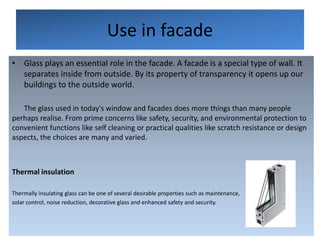 Use in facade
• Glass plays an essential role in the facade. A facade is a special type of wall. It
separates inside from outside. By its property of transparency it opens up our
buildings to the outside world.
The glass used in today's window and facades does more things than many people
perhaps realise. From prime concerns like safety, security, and environmental protection to
convenient functions like self cleaning or practical qualities like scratch resistance or design
aspects, the choices are many and varied.
Thermal insulation
Thermally insulating glass can be one of several desirable properties such as maintenance,
solar control, noise reduction, decorative glass and enhanced safety and security.
 