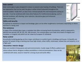 Solar control
Solar control glass is glass designed to reduce or prevent solar heating of buildings. There are
two approaches that can be used: the glass is either tinted (coloured) throughout the
material (called a "body tint"), or else it has a microscopically thin and transparent coating on
one side . It can be combined with many other features for multifunctional glazing, such as
thermal insulation, self cleaning, noise reduction, decorative glass and enhanced
safety and security.
Safety and security
To improve its resistance to impact and breakage, glass can be either toughened or laminated, depending on where
and how it is being used
Fire resistance
A range of fire-resistant glass types is available that offers increasing levels of protection, which is measured in
defined time periods (30, 60, 90, 120, 180 minutes). Fire-resistant glass must meet strict levels of integrity and
insulation, or integrity only which are set down by European CE standards.
Noise control
Acoustically insulating glazing can be a major contributor to comfort levels in buildings and houses. Its benefits are
greatest for people living or working near busy high streets, urban traffic, motorways, railway lines and airports, or on
a flight path
Decorative: interior design
Glass can transform living spaces and work environments. A wide range of effects, patterns and
colours allows interior designers endless possibilities in look and atmosphere. Glass can be
combined with stone, wood or metal for a strong visual and tactile effect
 