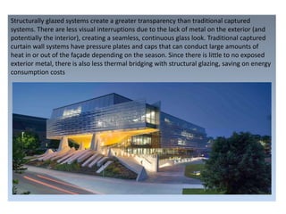 Structurally glazed systems create a greater transparency than traditional captured
systems. There are less visual interruptions due to the lack of metal on the exterior (and
potentially the interior), creating a seamless, continuous glass look. Traditional captured
curtain wall systems have pressure plates and caps that can conduct large amounts of
heat in or out of the façade depending on the season. Since there is little to no exposed
exterior metal, there is also less thermal bridging with structural glazing, saving on energy
consumption costs
 