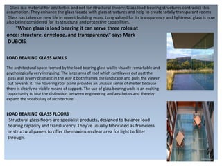 Glass is a material for aesthetics and not for structural theory: Glass load-bearing structures contradict this
assumption. They enhance the glass facade with glass structures and help to create totally transparent rooms
Glass has taken on new life in recent building years. Long valued for its transparency and lightness, glass is now
also being considered for its structural and protective capabilities.
“When glass is load bearing it can serve three roles at
once: structure, envelope, and transparency,” says Mark
DUBOIS.
LOAD BEARING GLASS WALLS
The architectural space formed by the load bearing glass wall is visually remarkable and
psychologically very intriguing. The large area of roof which cantilevers out past the
glass wall is very dramatic in the way it both frames the landscape and pulls the viewer
out towards it. The hovering roof plane provides an unusual sense of shelter because
there is clearly no visible means of support. The use of glass bearing walls is an exciting
opportunity to blur the distinction between engineering and aesthetics and thereby
expand the vocabulary of architecture.
LOAD BEARING GLASS FLOORS
Structural glass floors are specialist products, designed to balance load
bearing capacity and translucency. They’re usually fabricated as frameless
or structural panels to offer the maximum clear area for light to filter
through.
 