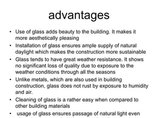 advantages
• Use of glass adds beauty to the building. It makes it
more aesthetically pleasing
• Installation of glass ensures ample supply of natural
daylight which makes the construction more sustainable
• Glass tends to have great weather resistance. It shows
no significant loss of quality due to exposure to the
weather conditions through all the seasons
• Unlike metals, which are also used in building
construction, glass does not rust by exposure to humidity
and air.
• Cleaning of glass is a rather easy when compared to
other building materials
• usage of glass ensures passage of natural light even
 