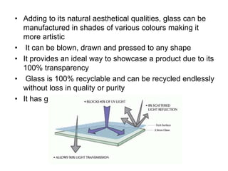 • Adding to its natural aesthetical qualities, glass can be
manufactured in shades of various colours making it
more artistic
• It can be blown, drawn and pressed to any shape
• It provides an ideal way to showcase a product due to its
100% transparency
• Glass is 100% recyclable and can be recycled endlessly
without loss in quality or purity
• It has got no problem with UV degradation
 