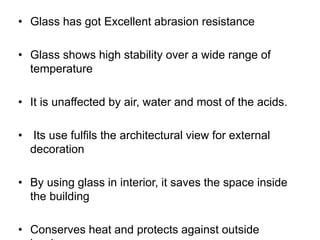 • Glass has got Excellent abrasion resistance
• Glass shows high stability over a wide range of
temperature
• It is unaffected by air, water and most of the acids.
• Its use fulfils the architectural view for external
decoration
• By using glass in interior, it saves the space inside
the building
• Conserves heat and protects against outside
 