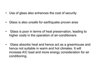 • Use of glass also enhances the cost of security
• Glass is also unsafe for earthquake proven area
• Glass is poor in terms of heat preservation, leading to
higher costs in the operation of air-conditioners
• Glass absorbs heat and hence act as a greenhouse and
hence not suitable in warm and hot climates. It will
increase AC load and more energy consideration for air
conditioning.
 