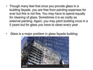 • Though many feel that once you provide glass in a
building façade, you are free from painting expenses for
ever but this is not fine. You may have to spend equally
for cleaning of glass. Sometimes it is as costly as
external painting. Again, you may paint building once in a
5 years but for glass you have to clean every year
• Glare is a major problem in glass façade building
 