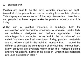  Background
Plastics are said to be the most versatile materials on earth.
Almost all of the products we use in our daily lives contain plastics.
This display chronicles some of the key discoveries, inventions,
and people that have helped make the plastics industry what it is
today.
⦿ The use of plastics materials in buildings, both for
construction and decoration, continues to increase, particularly
as architects, designers and builders appreciate their
advantages in construction terms and in the provision of so
called ‘maintenance free’ structures. Today, plastics materials
are so widely used in the building industry that it would be
difficult to envisage the construction of any building without them.
Many products are available which meet the various building
and fire regulations. Some of the areas in which these materials
are used are listed in table 1.
 