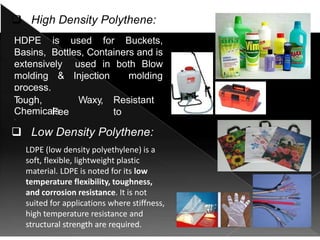  High Density Polythene:
HDPE is used for Buckets,
Basins, Bottles, Containers and is
extensively used in both Blow
molding & Injection molding
process.
Properties:
T
ough,
Fee
ls
Waxy, Resistant
to
Chemicals
 Low Density Polythene:
 Polyolefins (LDPE, HDPE,
PP) are a major type of
thermoplastic.
LDPE (low density polyethylene) is a
soft, flexible, lightweight plastic
material. LDPE is noted for its low
temperature flexibility, toughness,
and corrosion resistance. It is not
suited for applications where stiffness,
high temperature resistance and
structural strength are required.
 