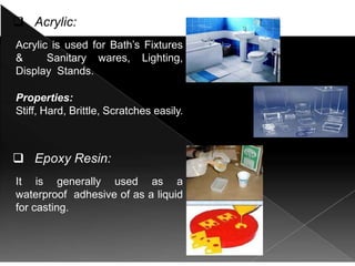  Acrylic:
Acrylic is used for Bath’s Fixtures
& Sanitary wares, Lighting,
Display Stands.
Properties:
Stiff, Hard, Brittle, Scratches easily.
 Epoxy Resin:
It is generally used as a
waterproof adhesive of as a liquid
for casting.
Properties:
Strong (When Reinforced), Clear.
 