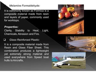  Melamine Formaldehyde:
It is commonly known as Formica is a
composite material made from resin
and layers of paper, commonly used
for worktops.
Properties:
Clarity, Stability to Heat, Light,
Chemicals,Abrasion and Fire.
 Glass Reinforced Plastic:
It is a composite material made from
Resin and Glass Fiber Sheet. This
combination produces a lightweight
yet extremely strong material and
used everywhere from Speed boat
hulls toAircrafts,
 