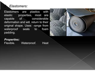  Elastomers:
Elastomers are plastics with
elastic properties, most are
capable of considerable
deformation and will return to their
original shape. Uses range from
waterproof seals to foam
padding.
Properties:
Flexible, Waterproof, Heat
resistant.
 