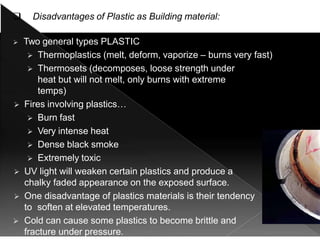  Disadvantages of Plastic as Building material:
 Two general types PLASTIC
 Thermoplastics (melt, deform, vaporize – burns very fast)
 Thermosets (decomposes, loose strength under
heat but will not melt, only burns with extreme
temps)
 Fires involving plastics…
 Burn fast
 Very intense heat
 Dense black smoke
 Extremely toxic
 UV light will weaken certain plastics and produce a
chalky faded appearance on the exposed surface.
 One disadvantage of plastics materials is their tendency
to soften at elevated temperatures.
 Cold can cause some plastics to become brittle and
fracture under pressure.
 