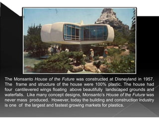 The Monsanto House of the Future was constructed at Disneyland in 1957.
The frame and structure of the house were 100% plastic. The house had
four cantilevered wings floating above beautifully landscaped grounds and
waterfalls. Like many concept designs, Monsanto’s House of the Future was
never mass produced. However, today the building and construction industry
is one of the largest and fastest growing markets for plastics.
 