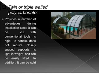  Twin or triple walled
polycarbonate:
 Provides a number of
advantages during
installation since it can
be cut with
conventional tools, is
rigid to handle, does
not require closely
spaced supports, is
light in weight and can
be easily fitted. In
addition, it can be cold
formed or
thermoformed into a
 