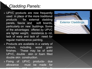  Cladding Panels:
 UPVC products are now frequently
used in place of the more traditional
products for external cladding
panels, fascia and soft boards,
particularly on new buildings. Some
of the advantages offered by UPVC
are lighter weight, resistance to rot,
lack of warp and lack of need for
regular maintenance painting.
 Products are available in a variety of
colours, including wood grain
finishes. These may be of solid
UPVC, double skin or foam filled
double skin construction.
 Fixing of UPVC products- due
allowance must be made for
 
