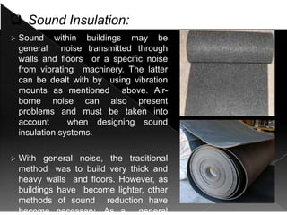  Sound Insulation:
 Sound within buildings may be
general noise transmitted through
walls and floors or a specific noise
from vibrating machinery. The latter
can be dealt with by using vibration
mounts as mentioned above. Air-
borne noise can also present
problems and must be taken into
account when designing sound
insulation systems.
 With general noise, the traditional
method was to build very thick and
heavy walls and floors. However, as
buildings have become lighter, other
methods of sound reduction have
become necessary. As a general
 