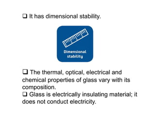  It has dimensional stability.
 The thermal, optical, electrical and
chemical properties of glass vary with its
composition.
 Glass is electrically insulating material; it
does not conduct electricity.
 