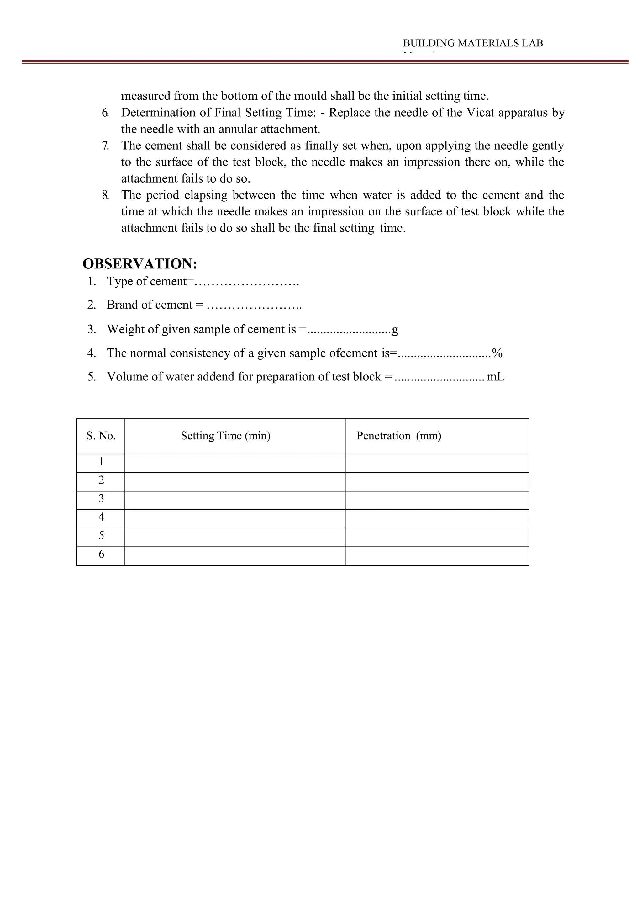 BUILDING MATERIALS LAB
Manual
measured from the bottom of the mould shall be the initial setting time.
6. Determination of Final Setting Time: - Replace the needle of the Vicat apparatus by
the needle with an annular attachment.
7. The cement shall be considered as finally set when, upon applying the needle gently
to the surface of the test block, the needle makes an impression there on, while the
attachment fails to do so.
8. The period elapsing between the time when water is added to the cement and the
time at which the needle makes an impression on the surface of test block while the
attachment fails to do so shall be the final setting time.
OBSERVATION:
1. Type of cement=…………………….
2. Brand of cement = …………………..
3. Weight of given sample of cement is =..........................g
4. The normal consistency of a given sample ofcement is=.............................%
5. Volume of water addend for preparation of test block = ............................ mL
S. No. Setting Time (min) Penetration (mm)
1
2
3
4
5
6
 