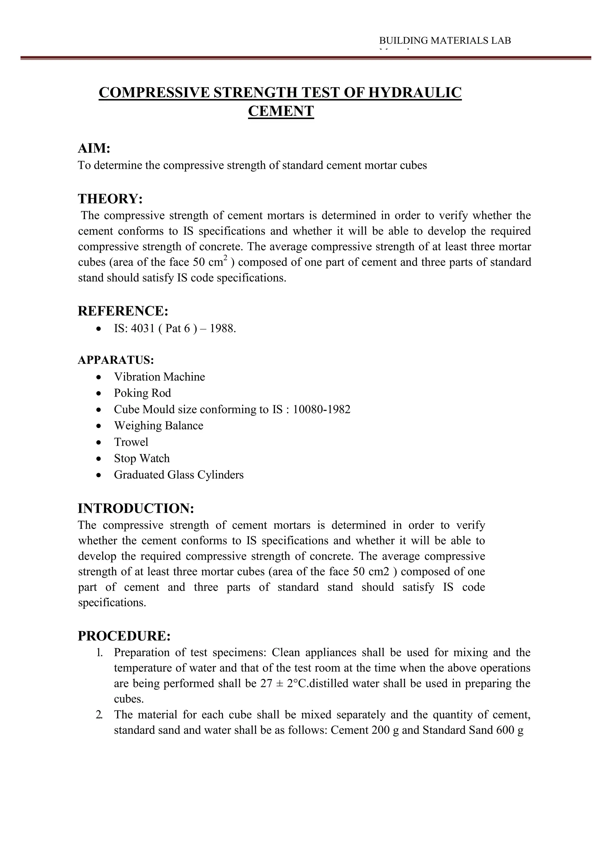 BUILDING MATERIALS LAB
Manual
COMPRESSIVE STRENGTH TEST OF HYDRAULIC
CEMENT
AIM:
To determine the compressive strength of standard cement mortar cubes
THEORY:
The compressive strength of cement mortars is determined in order to verify whether the
cement conforms to IS specifications and whether it will be able to develop the required
compressive strength of concrete. The average compressive strength of at least three mortar
cubes (area of the face 50 cm2
) composed of one part of cement and three parts of standard
stand should satisfy IS code specifications.
REFERENCE:
 IS: 4031 ( Pat 6 ) – 1988.
APPARATUS:
 Vibration Machine
 Poking Rod
 Cube Mould size conforming to IS : 10080-1982
 Weighing Balance
 Trowel
 Stop Watch
 Graduated Glass Cylinders
INTRODUCTION:
The compressive strength of cement mortars is determined in order to verify
whether the cement conforms to IS specifications and whether it will be able to
develop the required compressive strength of concrete. The average compressive
strength of at least three mortar cubes (area of the face 50 cm2 ) composed of one
part of cement and three parts of standard stand should satisfy IS code
specifications.
PROCEDURE:
1. Preparation of test specimens: Clean appliances shall be used for mixing and the
temperature of water and that of the test room at the time when the above operations
are being performed shall be 27 ± 2°C.distilled water shall be used in preparing the
cubes.
2. The material for each cube shall be mixed separately and the quantity of cement,
standard sand and water shall be as follows: Cement 200 g and Standard Sand 600 g
 